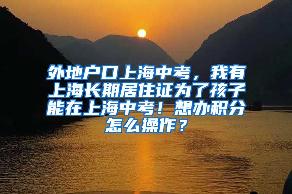 外地户口上海中考，我有上海长期居住证为了孩子能在上海中考！想办积分怎么操作？