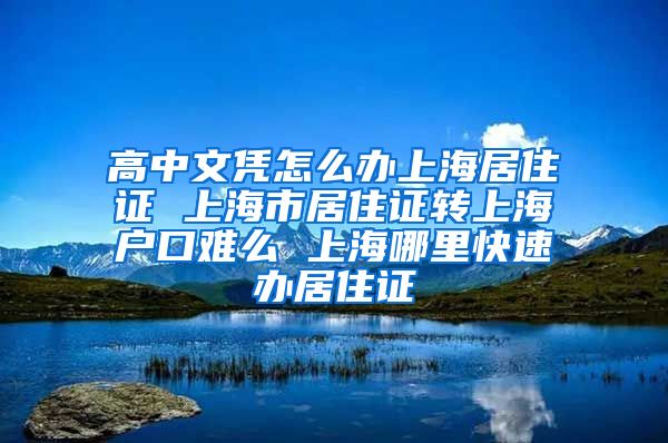 高中文凭怎么办上海居住证 上海市居住证转上海户口难么 上海哪里快速办居住证