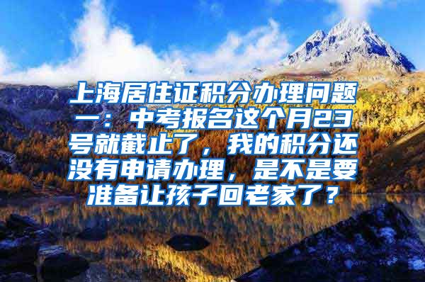 上海居住证积分办理问题一：中考报名这个月23号就截止了，我的积分还没有申请办理，是不是要准备让孩子回老家了？