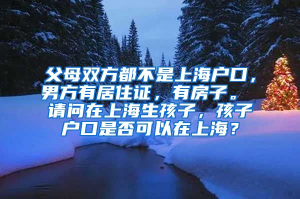 父母双方都不是上海户口，男方有居住证，有房子。 请问在上海生孩子，孩子户口是否可以在上海？