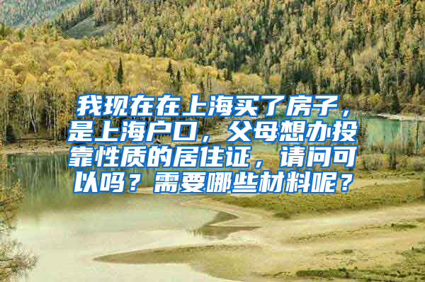 我现在在上海买了房子，是上海户口，父母想办投靠性质的居住证，请问可以吗？需要哪些材料呢？