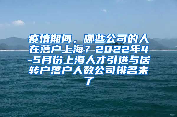 疫情期间，哪些公司的人在落户上海？2022年4-5月份上海人才引进与居转户落户人数公司排名来了