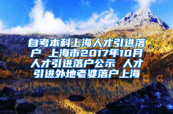 自考本科上海人才引进落户 上海市2017年10月人才引进落户公示 人才引进外地老婆落户上海