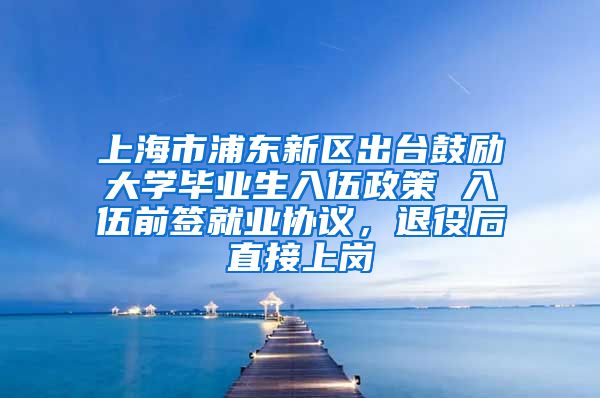 上海市浦东新区出台鼓励大学毕业生入伍政策 入伍前签就业协议，退役后直接上岗