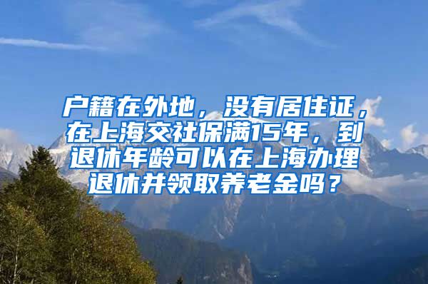 户籍在外地，没有居住证，在上海交社保满15年，到退休年龄可以在上海办理退休并领取养老金吗？