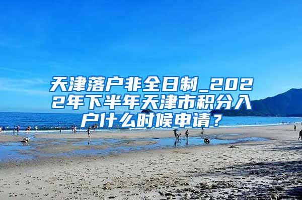 天津落户非全日制_2022年下半年天津市积分入户什么时候申请？