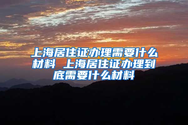 上海居住证办理需要什么材料 上海居住证办理到底需要什么材料