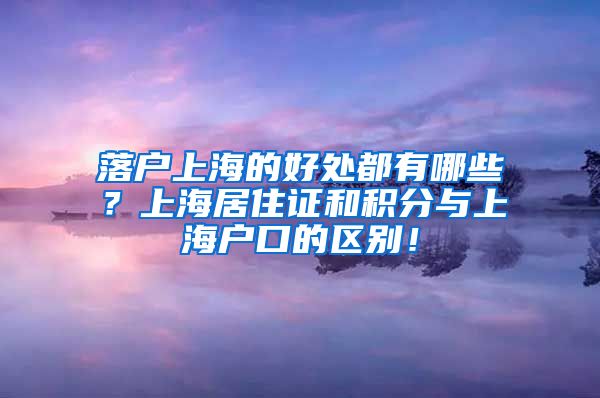 落户上海的好处都有哪些？上海居住证和积分与上海户口的区别！