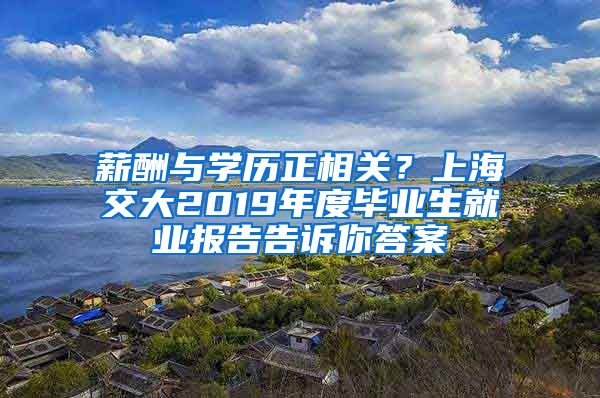 薪酬与学历正相关？上海交大2019年度毕业生就业报告告诉你答案