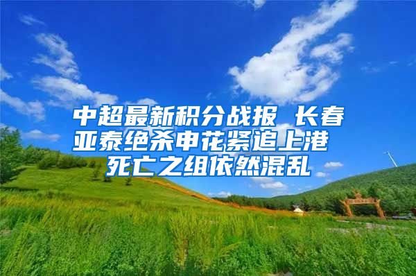 中超最新积分战报 长春亚泰绝杀申花紧追上港 死亡之组依然混乱