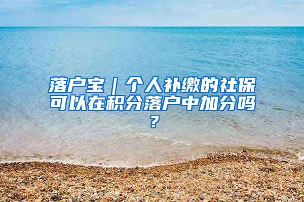 落户宝｜个人补缴的社保可以在积分落户中加分吗？