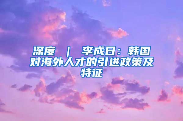 深度 ｜ 李成日：韩国对海外人才的引进政策及特征