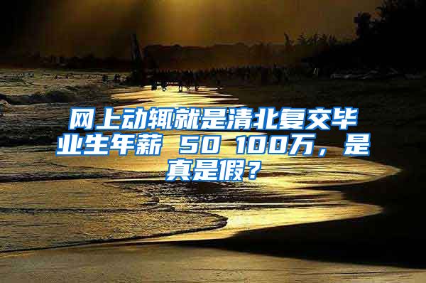 网上动辄就是清北复交毕业生年薪 50∽100万，是真是假？