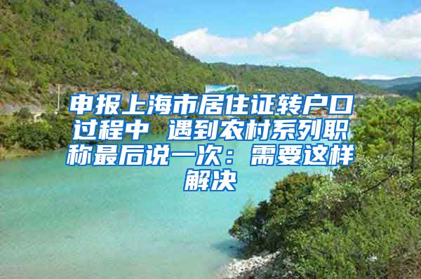 申报上海市居住证转户口过程中 遇到农村系列职称最后说一次：需要这样解决