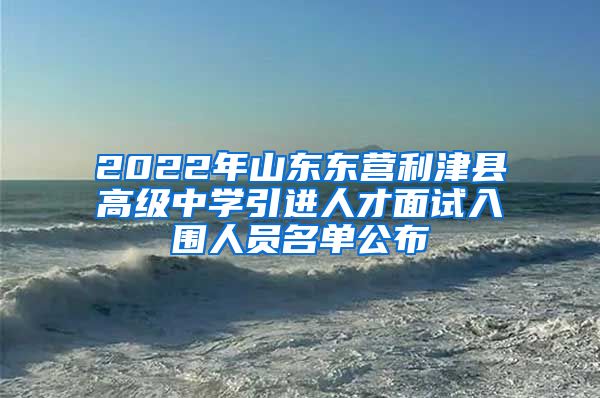 2022年山东东营利津县高级中学引进人才面试入围人员名单公布