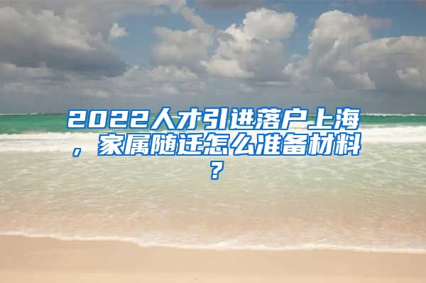 2022人才引进落户上海，家属随迁怎么准备材料？