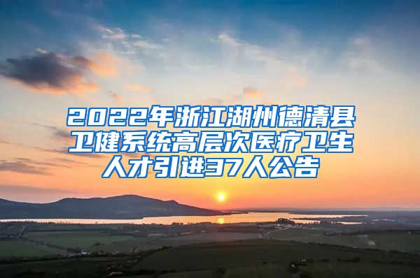 2022年浙江湖州德清县卫健系统高层次医疗卫生人才引进37人公告