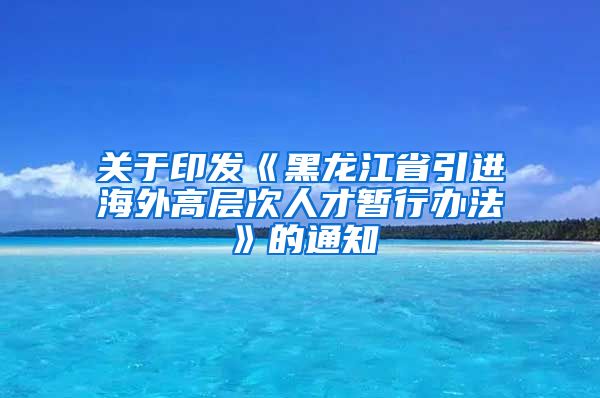 关于印发《黑龙江省引进海外高层次人才暂行办法》的通知