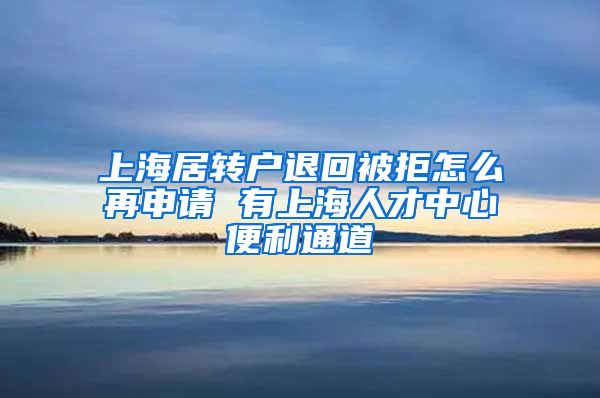 上海居转户退回被拒怎么再申请 有上海人才中心便利通道