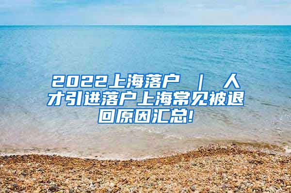 2022上海落户 ｜ 人才引进落户上海常见被退回原因汇总!