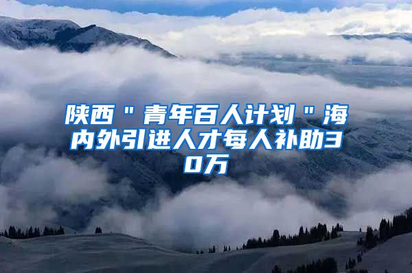 陕西＂青年百人计划＂海内外引进人才每人补助30万