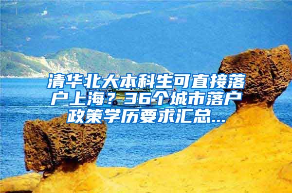 清华北大本科生可直接落户上海？36个城市落户政策学历要求汇总...