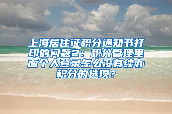 上海居住证积分通知书打印的问题2：积分管理里面个人登录怎么没有续办积分的选项？