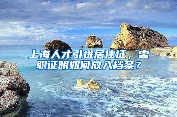 上海人才引进居住证，离职证明如何放入档案？