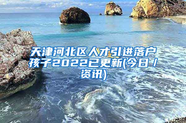 天津河北区人才引进落户孩子2022已更新(今日／资讯)