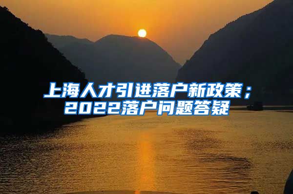 上海人才引进落户新政策；2022落户问题答疑