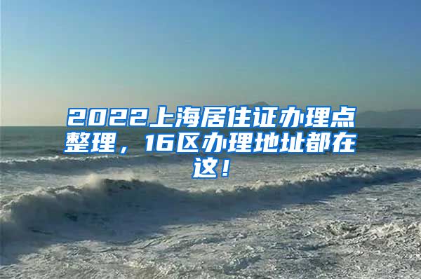 2022上海居住证办理点整理，16区办理地址都在这！