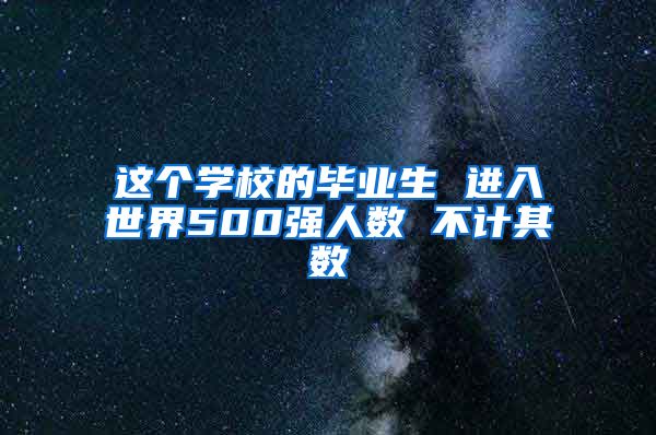 这个学校的毕业生 进入世界500强人数 不计其数