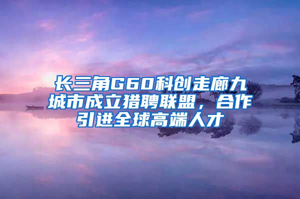 长三角G60科创走廊九城市成立猎聘联盟，合作引进全球高端人才