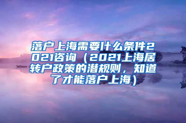 落户上海需要什么条件2021咨询（2021上海居转户政策的潜规则，知道了才能落户上海）