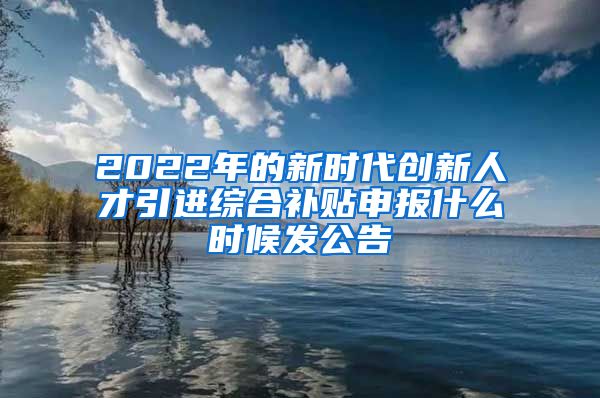 2022年的新时代创新人才引进综合补贴申报什么时候发公告