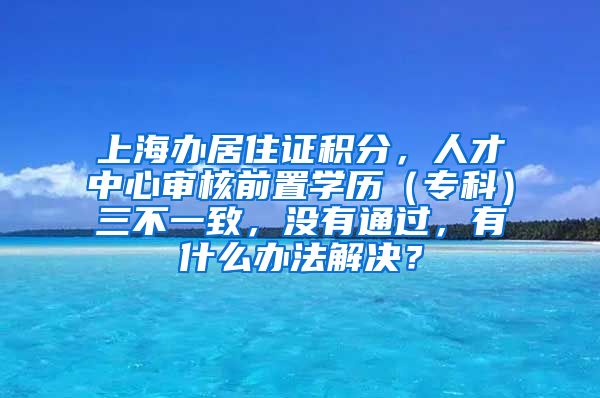 上海办居住证积分，人才中心审核前置学历（专科）三不一致，没有通过，有什么办法解决？