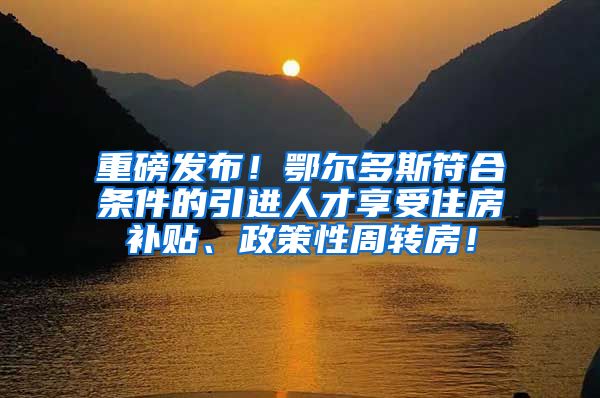 重磅发布！鄂尔多斯符合条件的引进人才享受住房补贴、政策性周转房！