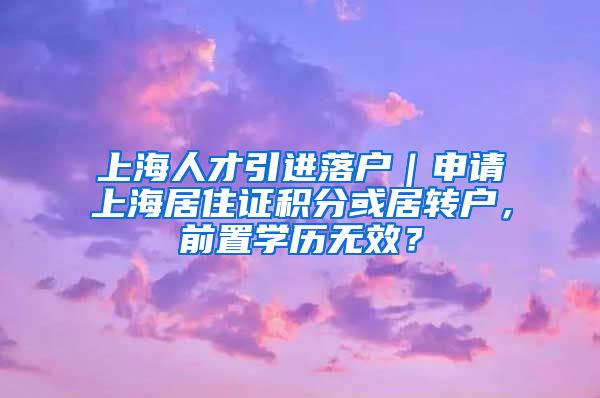 上海人才引进落户｜申请上海居住证积分或居转户，前置学历无效？