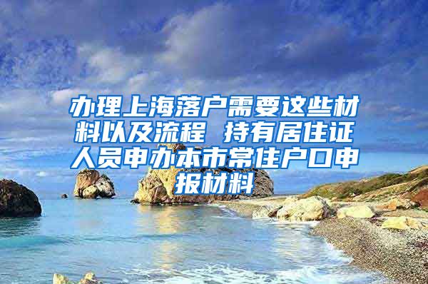 办理上海落户需要这些材料以及流程 持有居住证人员申办本市常住户口申报材料