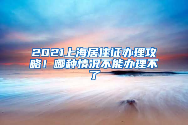 2021上海居住证办理攻略！哪种情况不能办理不了