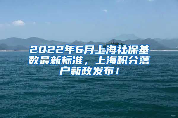 2022年6月上海社保基数最新标准，上海积分落户新政发布！