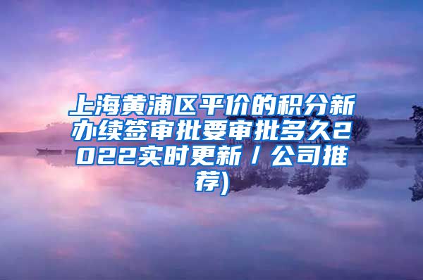 上海黄浦区平价的积分新办续签审批要审批多久2022实时更新／公司推荐)