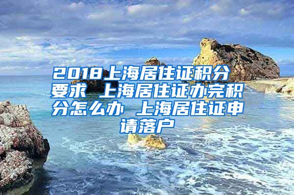 2018上海居住证积分 要求 上海居住证办完积分怎么办 上海居住证申请落户