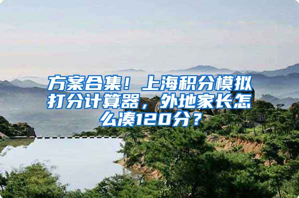 方案合集！上海积分模拟打分计算器，外地家长怎么凑120分？