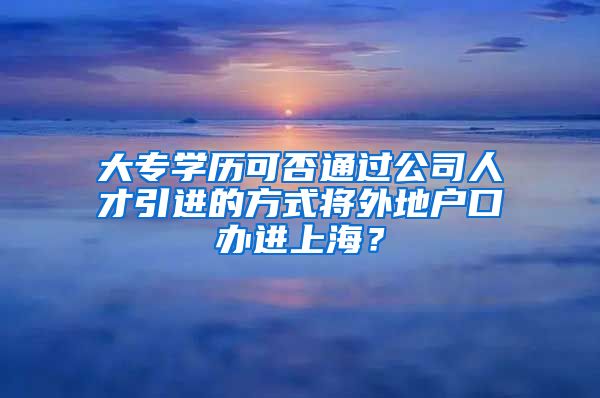 大专学历可否通过公司人才引进的方式将外地户口办进上海？