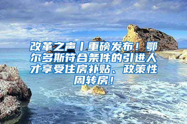 改革之声丨重磅发布！鄂尔多斯符合条件的引进人才享受住房补贴、政策性周转房！