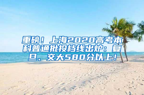 重磅！上海2020高考本科普通批投档线出炉：复旦、交大580分以上！