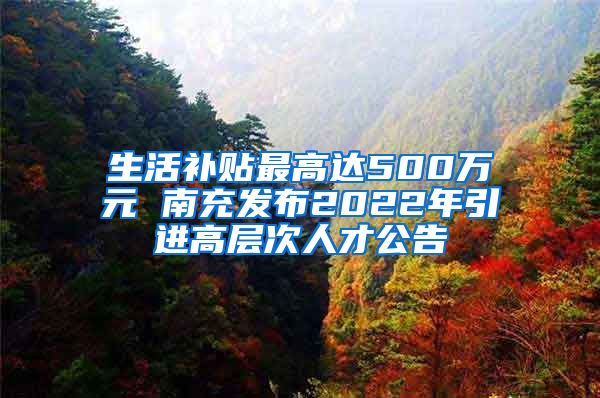 生活补贴最高达500万元 南充发布2022年引进高层次人才公告