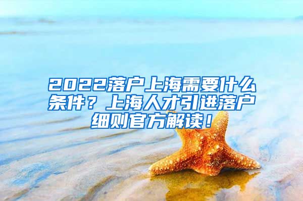 2022落户上海需要什么条件？上海人才引进落户细则官方解读！