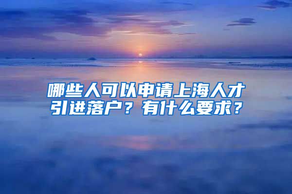 哪些人可以申请上海人才引进落户？有什么要求？